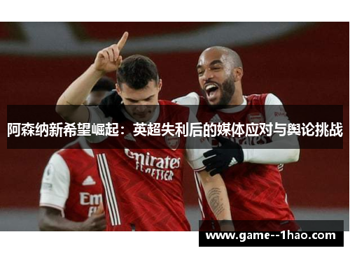 阿森纳新希望崛起：英超失利后的媒体应对与舆论挑战