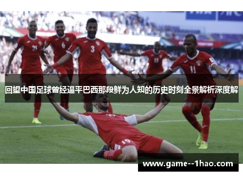 回望中国足球曾经逼平巴西那段鲜为人知的历史时刻全景解析深度解