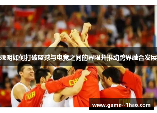 姚明如何打破篮球与电竞之间的界限并推动跨界融合发展