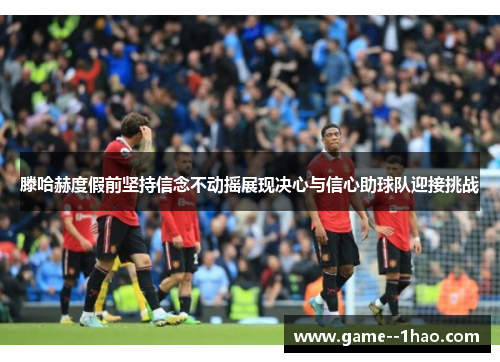 滕哈赫度假前坚持信念不动摇展现决心与信心助球队迎接挑战