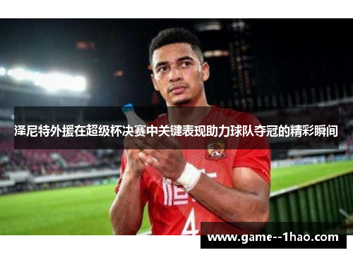 泽尼特外援在超级杯决赛中关键表现助力球队夺冠的精彩瞬间 泽尼特外援在超级杯决赛中关键表现助力球队夺冠的精彩瞬间