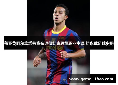 蒂亚戈阿尔坎塔拉宣布退役结束辉煌职业生涯 将永载足球史册